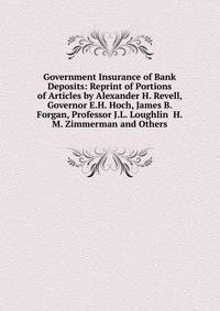 Government Insurance of Bank Deposits: Reprint of Portions of Articles by Alexander H. Revell, Governor E.H. Hoch, James B. Forgan, Professor J.L. Loughlin H.M. Zimmerman and Others