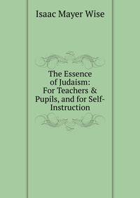The Essence of Judaism: For Teachers &amp; Pupils, and for Self-Instruction
