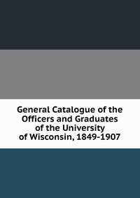 General Catalogue of the Officers and Graduates of the University of Wisconsin, 1849-1907