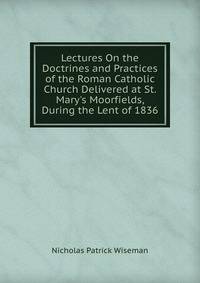 Lectures On the Doctrines and Practices of the Roman Catholic Church Delivered at St. Mary's Moorfields, During the Lent of 1836.
