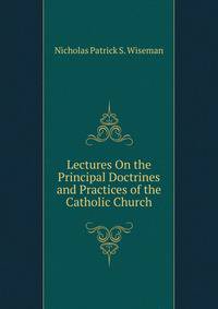 Lectures On the Principal Doctrines and Practices of the Catholic Church