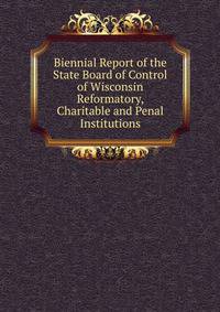 Biennial Report of the State Board of Control of Wisconsin Reformatory, Charitable and Penal Institutions