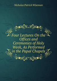 Four Lectures On the Offices and Ceremonies of Holy Week, As Performed in the Papal Chapels