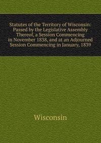 Statutes of the Territory of Wisconsin: Passed by the Legislative Assembly Thereof, a Session Commencing in November 1838, and at an Adjourned Session Commencing in January, 1839