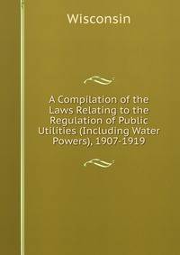 A Compilation of the Laws Relating to the Regulation of Public Utilities (Including Water Powers), 1907-1919