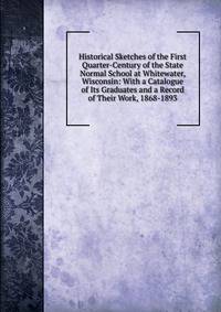 Historical Sketches of the First Quarter-Century of the State Normal School at Whitewater, Wisconsin: With a Catalogue of Its Graduates and a Record of Their Work, 1868-1893