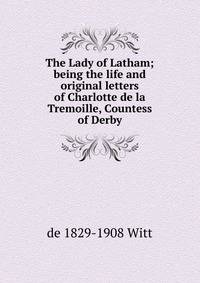 The Lady of Latham; being the life and original letters of Charlotte de la Tremoille, Countess of Derby
