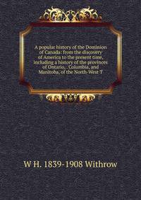 A popular history of the Dominion of Canada: from the discovery of America to the present time, including a history of the provinces of Ontario, . Columbia, and Manitoba, of the North-West T