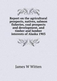 Report on the agricultural prospects, natives, salmon fisheries, coal prospects and development, and timber and lumber interests of Alaska 1903