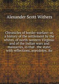 Chronicles of border warfare: or, a history of the settlement by the whites, of north-western Virginia: and of the Indian wars and massacres, in that . the state; with reflections, anecdotes, &amp;c.