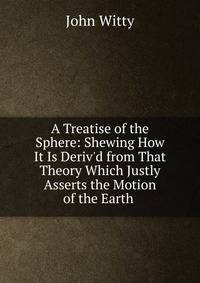 A Treatise of the Sphere: Shewing How It Is Deriv'd from That Theory Which Justly Asserts the Motion of the Earth .