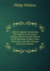 Alfred's Appeal: Containing His Address to the Court of King's Bench, On the Subject of the Marriage of Mary Anne Fitzherbert, and Her Intrigue with Count Bellois