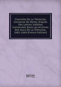 Charlotte De La Tr?moille, Comtesse De Derby: D'apr?s Des Lettres In?dites Conserv?es Dans Les Archives Des Ducs De La Tr?moille, 1601-1664 (French Edition)
