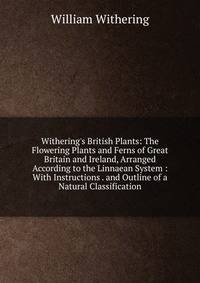 Withering's British Plants: The Flowering Plants and Ferns of Great Britain and Ireland, Arranged According to the Linnaean System : With Instructions . and Outline of a Natural Classification