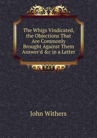 The Whigs Vindicated, the Objections That Are Commonly Brought Against Them Answer'd &amp;c in a Letter