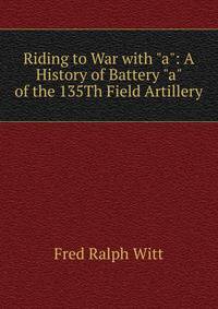 Riding to War with "a": A History of Battery "a" of the 135Th Field Artillery