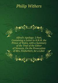Alfred's Apology: 2 Part, Containing a Letter to H.R.H. the Prince of Wales, with a Summary of the Trial of the Editor of Nemesis, On the Prosecution of Mrs. Fitzherbert, for a Libel .