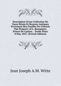 Description D'une Collection De Vases Peints Et Bronzes Antiques Provenant Des Fouilles De L'?trurie The Property of L. Bonaparte, Prince De Canino. . Tooke Place 8 May 1837. (French Edition)