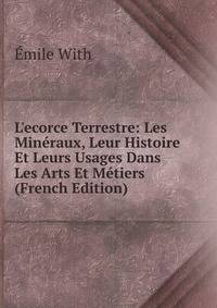 L'ecorce Terrestre: Les Min?raux, Leur Histoire Et Leurs Usages Dans Les Arts Et M?tiers (French Edition)