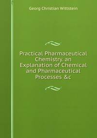 Practical Pharmaceutical Chemistry. an Explanation of Chemical and Pharmaceutical Processes &amp;c