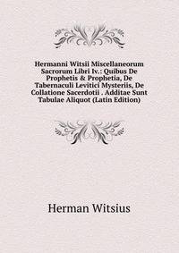 Hermanni Witsii Miscellaneorum Sacrorum Libri Iv.: Quibus De Prophetis &amp; Prophetia, De Tabernaculi Levitici Mysteriis, De Collatione Sacerdotii . Additae Sunt Tabulae Aliquot (Latin Edition)