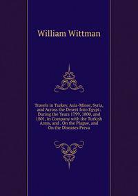 Travels in Turkey, Asia-Minor, Syria, and Across the Desert Into Egypt: During the Years 1799, 1800, and 1801, in Company with the Turkish Army, and . On the Plague, and On the Diseases Preva