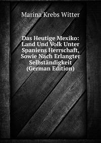 Das Heutige Mexiko: Land Und Volk Unter Spaniens Herrschaft, Sowie Nach Erlangter Selbstandigkeit (German Edition)