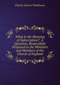 What Is the Meaning of Subscription?: A Question, Respectfully Proposed to the Ministers and Members of the Church of England