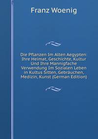 Die Pflanzen Im Alten Aegypten: Ihre Heimat, Gesch?chte, Kultur Und Ihre Mannigfache Verwendung Im Sozialen Leben in Kultus Sitten, Gebr?uchen, Medizin, Kunst (German Edition)