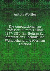 Die Amputationen an Professor Billroth's Klinik, 1877-1880: Ein Beitrag Zur Amputations-Technik Und Wundbehandlung (German Edition)