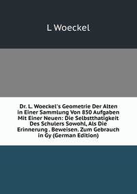 Dr. L. Woeckel's Geometrie Der Alten in Einer Sammlung Von 850 Aufgaben Mit Einer Neuen: Die Selbstthatigkeit Des Schulers Sowohl, Als Die Erinnerung . Beweisen. Zum Gebrauch in Gy (German Edition)
