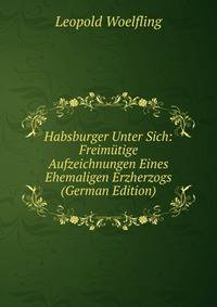 Habsburger Unter Sich: Freim?tige Aufzeichnungen Eines Ehemaligen Erzherzogs (German Edition)