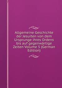 Allgemeine Geschichte der Jesuiten von dem Ursprunge ihres Ordens bis auf gegenwartige Zeiten Volume 5 (German Edition)