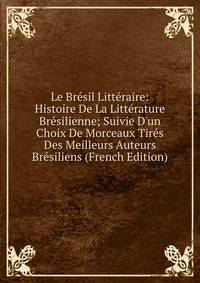 Le Br?sil Litt?raire: Histoire De La Litt?rature Br?silienne; Suivie D'un Choix De Morceaux Tir?s Des Meilleurs Auteurs Br?siliens (French Edition)