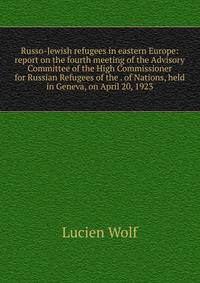 Russo-Jewish refugees in eastern Europe: report on the fourth meeting of the Advisory Committee of the High Commissioner for Russian Refugees of the . of Nations, held in Geneva, on April 20, 1923