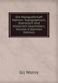 Die Markgrafschaft Mahren: Topographisch, Statistisch Und Historisch Geschildert, Volume 6 (German Edition)