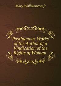 Posthumous Works of the Author of a Vindication of the Rights of Woman .