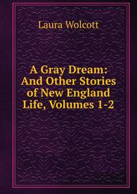 A Gray Dream: And Other Stories of New England Life, Volumes 1-2