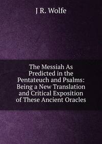 The Messiah As Predicted in the Pentateuch and Psalms: Being a New Translation and Critical Exposition of These Ancient Oracles