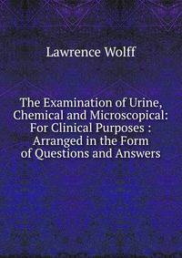 The Examination of Urine, Chemical and Microscopical: For Clinical Purposes : Arranged in the Form of Questions and Answers