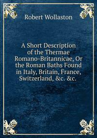A Short Description of the Thermae Romano-Britannicae, Or the Roman Baths Found in Italy, Britain, France, Switzerland, &amp;c. &amp;c. .