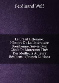 Le Br?sil Litt?raire: Histoire De La Litt?rature Br?silienne, Suivie D'un Choix De Morecaux Tir?s Des Meilleurs Auteurs B?siliens : (French Edition)