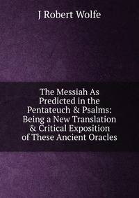 The Messiah As Predicted in the Pentateuch &amp; Psalms: Being a New Translation &amp; Critical Exposition of These Ancient Oracles