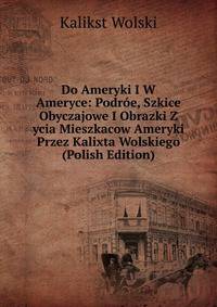 Do Ameryki I W Ameryce: Podroe, Szkice Obyczajowe I Obrazki Z ycia Mieszkacow Ameryki Przez Kalixta Wolskiego (Polish Edition)