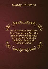 Die Germanen in Frankreich: Eine Untersuchung Uber Den Einfluss Der Germanischen Rasse Auf Dei Geschichte Und Kultur Frankreichs (German Edition)
