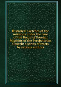 Historical sketches of the missions under the care of the Board of Foreign Missions of the Presbyterian Church: a series of tracts by various authors