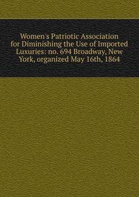 Women's Patriotic Association for Diminishing the Use of Imported Luxuries: no. 694 Broadway, New York, organized May 16th, 1864