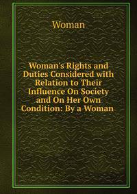 Woman's Rights and Duties Considered with Relation to Their Influence On Society and On Her Own Condition: By a Woman .