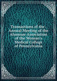 Transactions of the . Annual Meeting of the Alumnae Association of the Woman's Medical College of Pennsylvania
