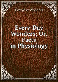 Every-Day Wonders; Or, Facts in Physiology